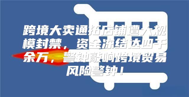 跨境大卖通拓店铺遭大规模封禁，资金冻结达四千余万，警钟敲响跨境贸易风险警钟！