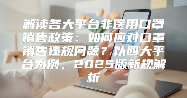 解读各大平台非医用口罩销售政策：如何应对口罩销售违规问题？以四大平台为例，2025版新规解析