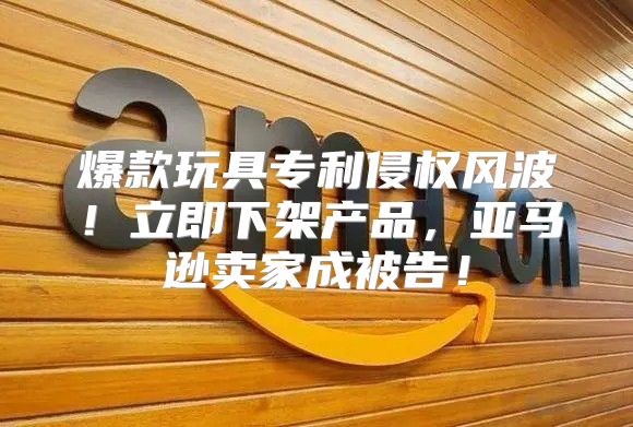 爆款玩具专利侵权风波！立即下架产品，亚马逊卖家成被告！
