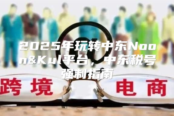 2025年玩转中东Noon&Kul平台，中东税号强制指南
