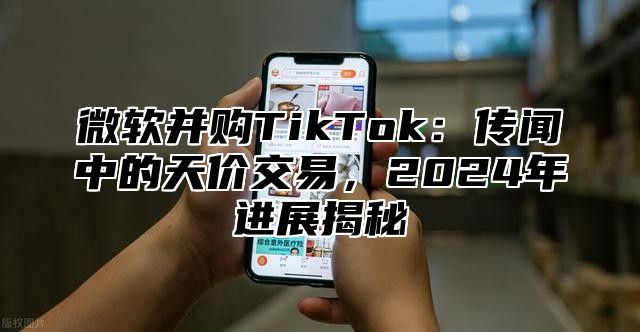 微软并购TikTok：传闻中的天价交易，2025年进展揭秘