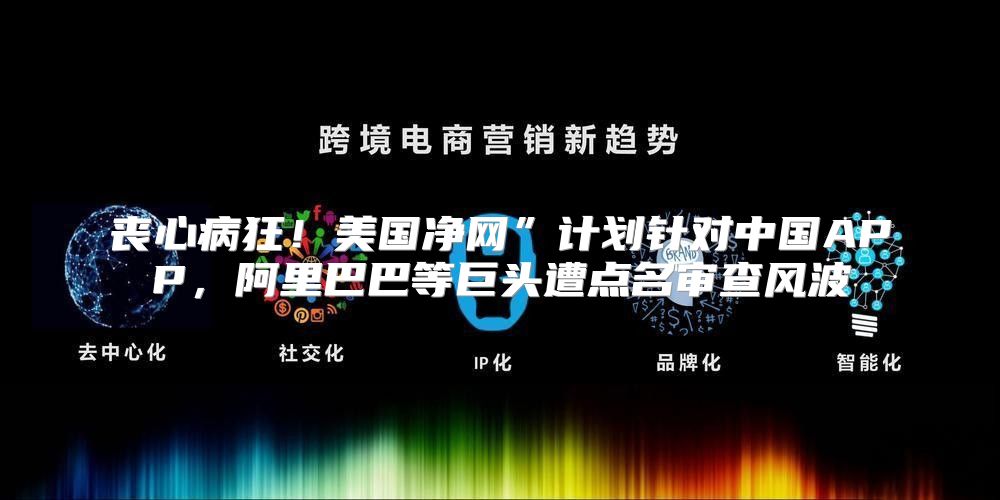 丧心病狂！美国净网”计划针对中国APP，阿里巴巴等巨头遭点名审查风波