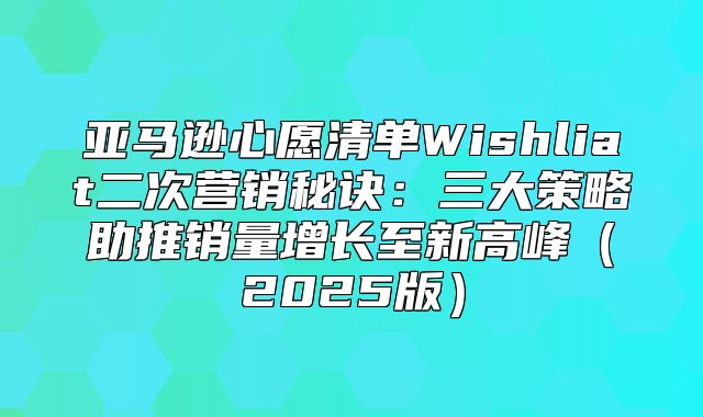 亚马逊心愿清单Wishliat二次营销秘诀：三大策略助推销量增长至新高峰2025版