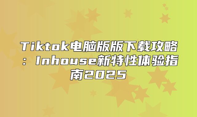 Tiktok电脑版版下载攻略：Inhouse新特性体验指南2025