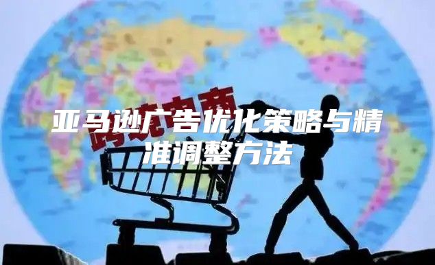 亚马逊广告优化策略与精准调整方法