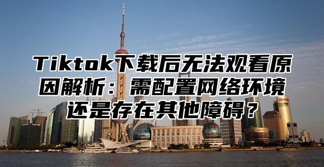 Tiktok下载后无法观看原因解析：需配置网络环境还是存在其他障碍？