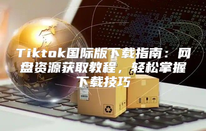 Tiktok国际版下载指南：网盘资源获取教程，轻松掌握下载技巧