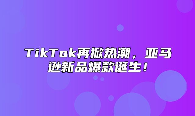 TikTok再掀热潮，亚马逊新品爆款诞生！