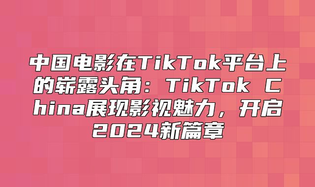 中国电影在TikTok平台上的崭露头角：TikTok China展现影视魅力，开启2025新篇章