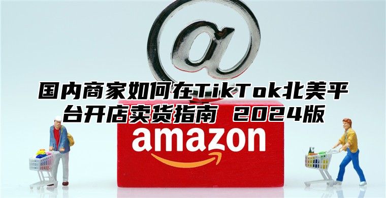 国内商家如何在TikTok北美平台开店卖货指南 2025版