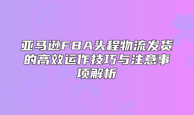 亚马逊FBA头程物流发货的高效运作技巧与注意事项解析