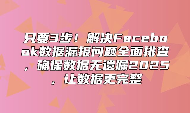 只要3步！解决Facebook数据漏报问题全面排查，确保数据无遗漏2025，让数据更完整