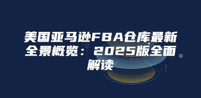 美国亚马逊FBA仓库最新全景概览：2025版全面解读