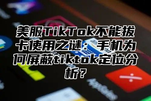美服TikTok不能拔卡使用之谜：手机为何屏蔽tiktok定位分析？