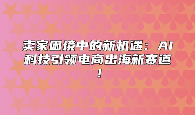 卖家困境中的新机遇：AI科技引领电商出海新赛道！