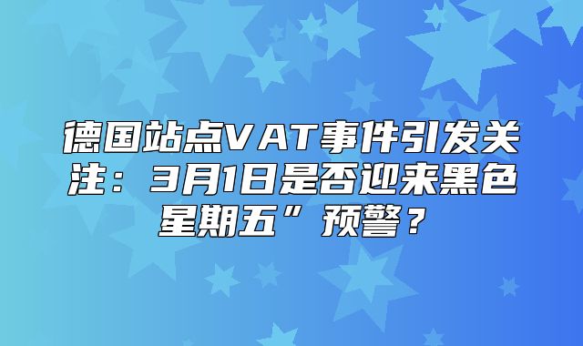 德国站点VAT事件引发关注：3月1日是否迎来黑色星期五”预警？