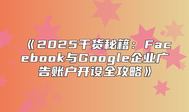 2025干货秘籍：Facebook与Google企业广告账户开设全攻略