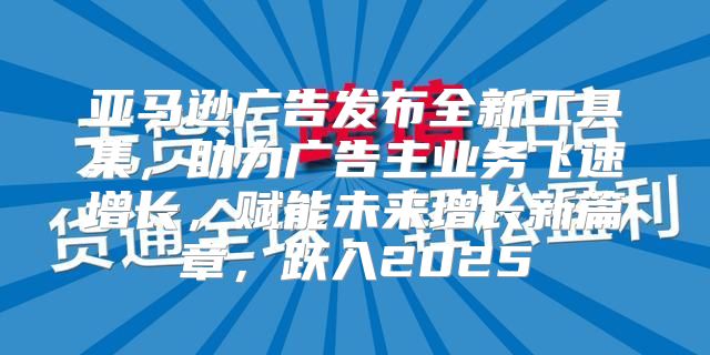 亚马逊广告发布全新工具集，助力广告主业务飞速增长，赋能未来增长新篇章，跃入2025