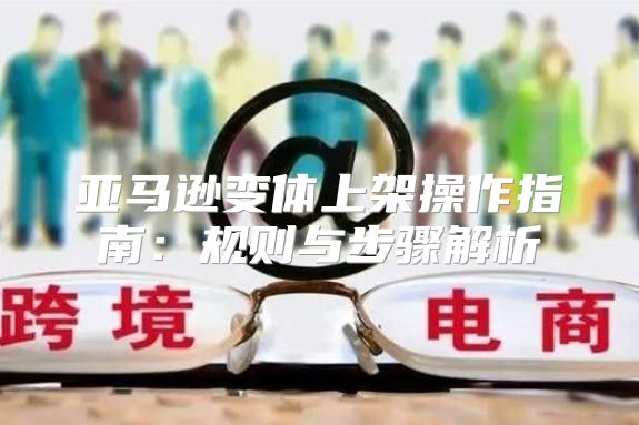 亚马逊变体上架操作指南：规则与步骤解析