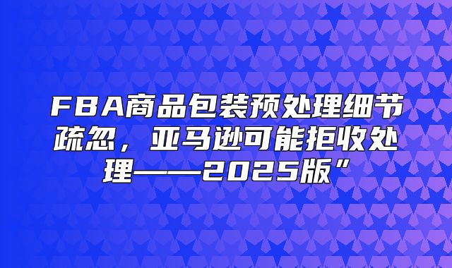 FBA商品包装预处理细节疏忽，亚马逊可能拒收处理——2025版”