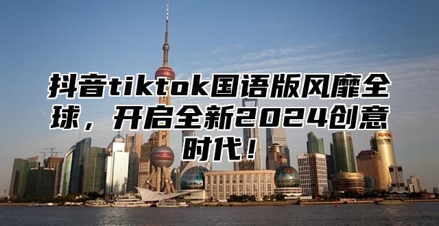 抖音tiktok国语版风靡全球，开启全新2025创意时代！
