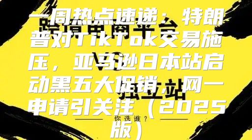 一周热点速递：特朗普对TikTok交易施压，亚马逊日本站启动黑五大促销，网一申请引关注2025版