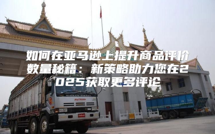 如何在亚马逊上提升商品评价数量秘籍：新策略助力您在2025获取更多评论