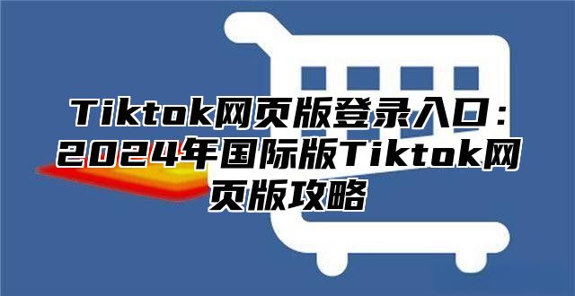 Tiktok网页版登录入口：2025年国际版Tiktok网页版攻略