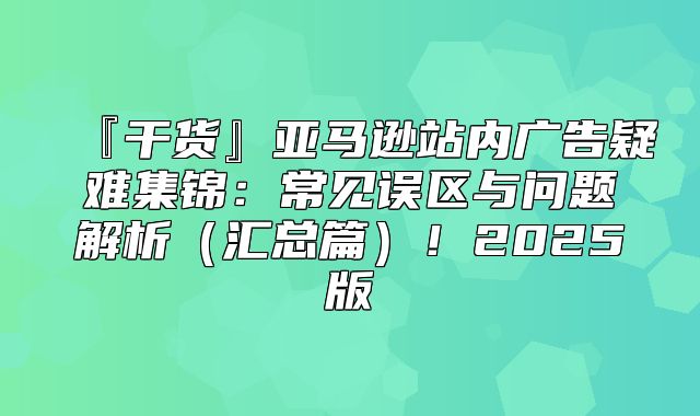 『干货』亚马逊站内广告疑难集锦：常见误区与问题解析汇总篇！2025版