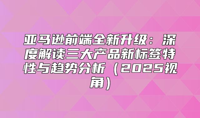 亚马逊前端全新升级：深度解读三大产品新标签特性与趋势分析2025视角