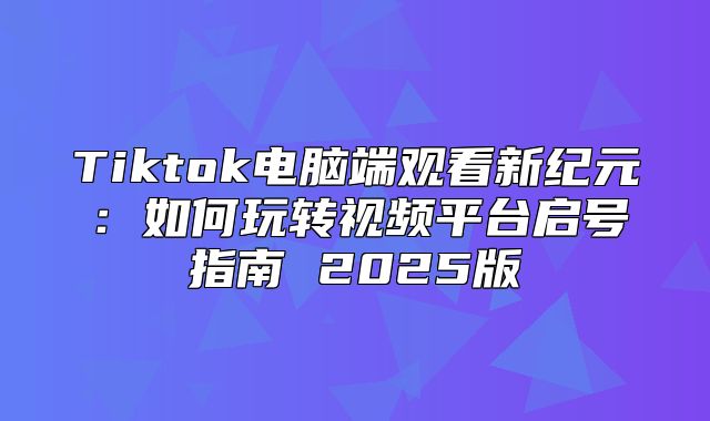 Tiktok电脑端观看新纪元：如何玩转视频平台启号指南 2025版