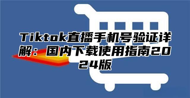 Tiktok直播手机号验证详解：国内下载使用指南2025版