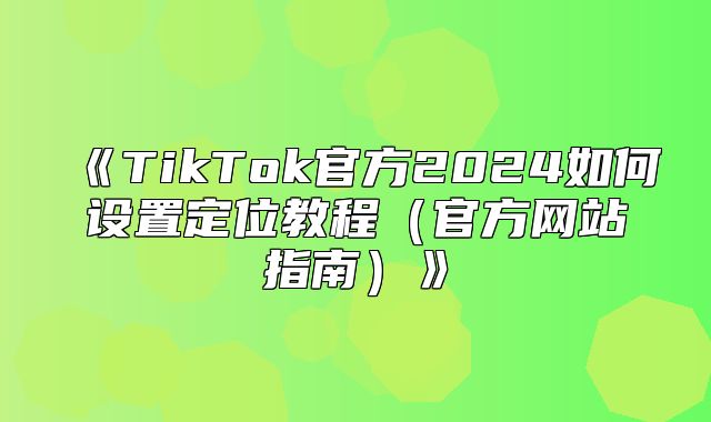 TikTok官方2025如何设置定位教程官方网站指南