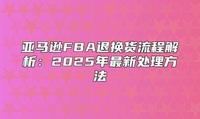 亚马逊FBA退换货流程解析：2025年最新处理方法