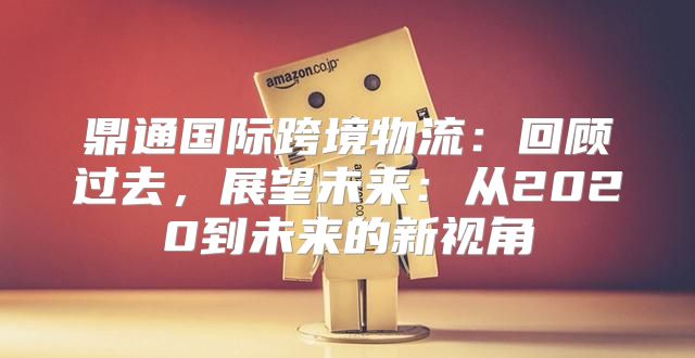 鼎通国际跨境物流：回顾过去，展望未来：从2020到未来的新视角