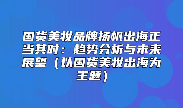国货美妆品牌扬帆出海正当其时：趋势分析与未来展望以国货美妆出海为主题