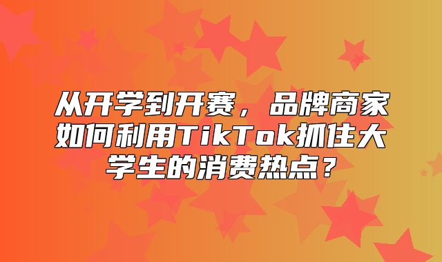 从开学到开赛，品牌商家如何利用TikTok抓住大学生的消费热点？