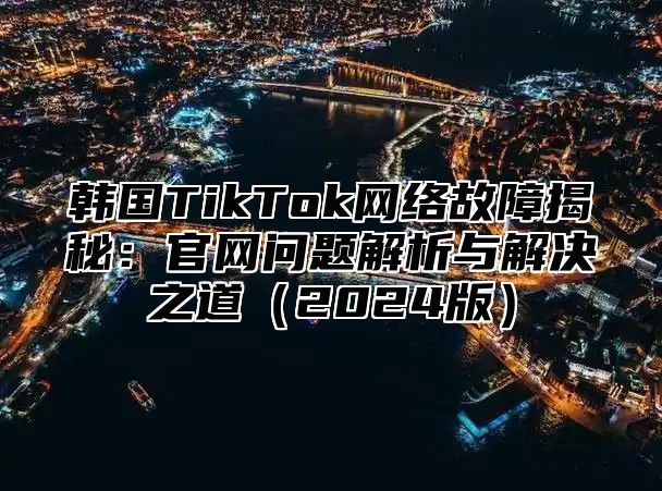 韩国TikTok网络故障揭秘：官网问题解析与解决之道2025版