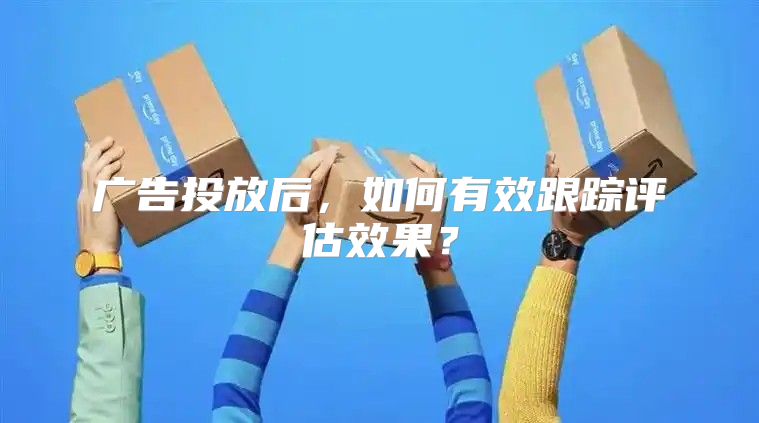 广告投放后，如何有效跟踪评估效果？