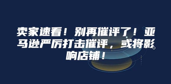 卖家速看！别再催评了！亚马逊严厉打击催评，或将影响店铺！