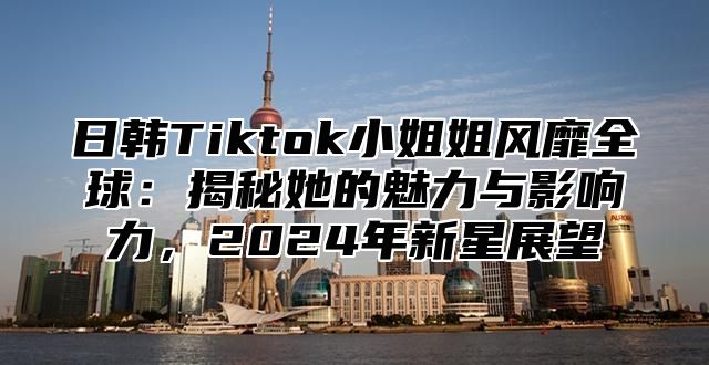 日韩Tiktok小姐姐风靡全球：揭秘她的魅力与影响力，2025年新星展望