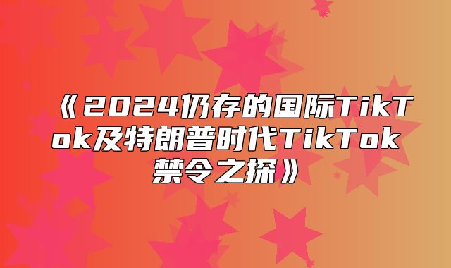 2025仍存的国际TikTok及特朗普时代TikTok禁令之探