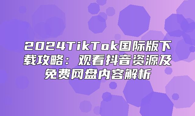 2025TikTok国际版下载攻略：观看抖音资源及免费网盘内容解析