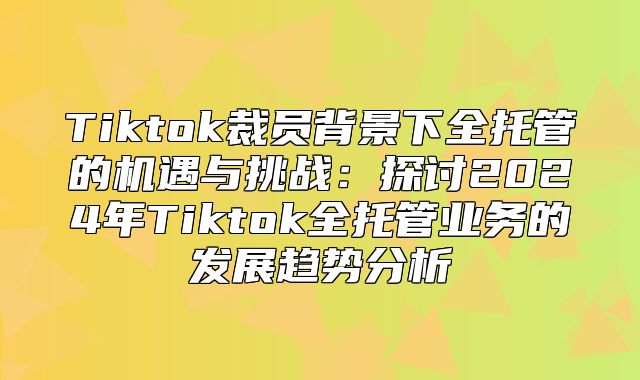 Tiktok裁员背景下全托管的机遇与挑战：探讨2025年Tiktok全托管业务的发展趋势分析