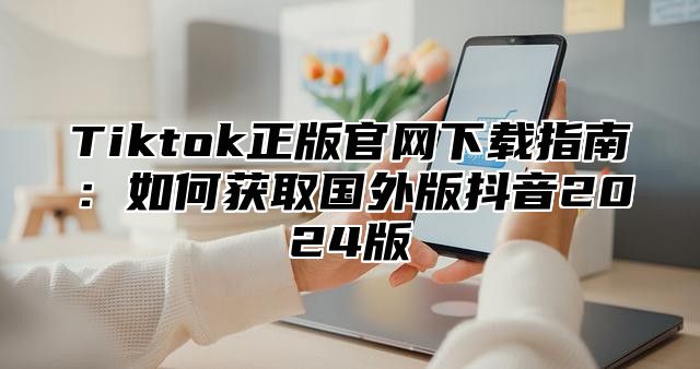 Tiktok正版官网下载指南：如何获取国外版抖音2025版