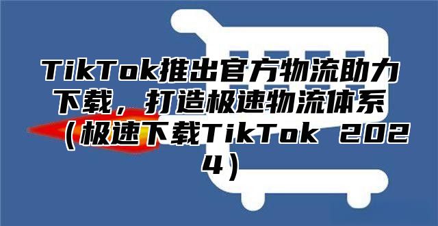 TikTok推出官方物流助力下载，打造极速物流体系极速下载TikTok 2025