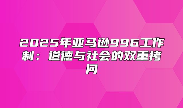 2025年亚马逊996工作制：道德与社会的双重拷问