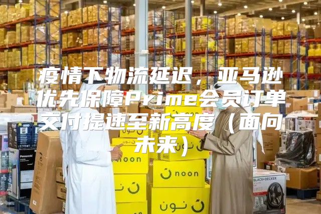 疫情下物流延迟，亚马逊优先保障Prime会员订单交付提速至新高度面向未来
