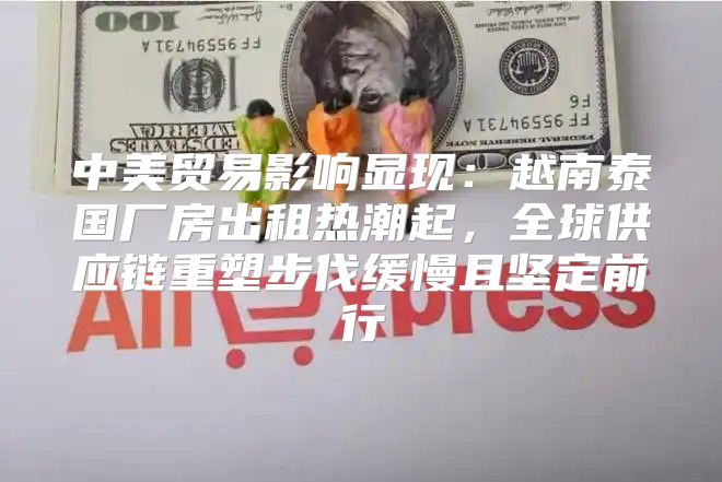 中美贸易影响显现：越南泰国厂房出租热潮起，全球供应链重塑步伐缓慢且坚定前行