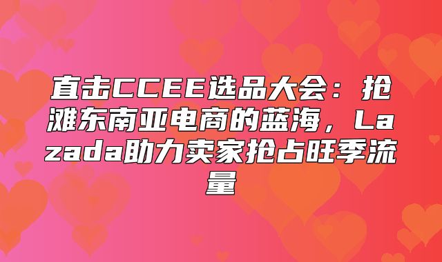 直击CCEE选品大会：抢滩东南亚电商的蓝海，Lazada助力卖家抢占旺季流量